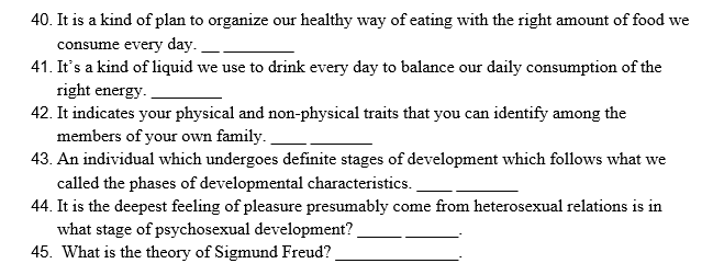 40. It is a kind of plan to organize our healthy way of eating with the right amount of food we
consume every day.
41. It's a kind of liquid we use to drink every day to balance our daily consumption of the
right energy.
42. It indicates your physical and non-physical traits that you can identify among the
members of your own family.
43. An individual which undergoes definite stages of development which follows what we
called the phases of developmental characteristics.
44. It is the deepest feeling of pleasure presumably come from heterosexual relations is in
what stage of psychosexual development?
45. What is the theory of Sigmund Freud?
