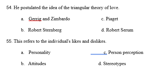 54. He postulated the idea of the triangular theory of love.
a. Gerrig and Zimbardo
c. Piaget
b. Robert Sternberg
d. Robert Serum
55. This refers to the individual's likes and dislikes.
a. Personality
c. Person perception
b. Attitudes
d. Stereotypes
