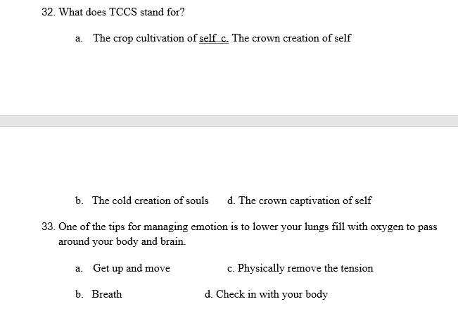 32. What does TCCS stand for?
a. The crop cultivation of self c. The crown creation of self
b. The cold creation of souls
d. The crown captivation of self
33. One of the tips for managing emotion is to lower your lungs fill with oxygen to pass
around your body and brain.
a. Get up and move
c. Physically remove the tension
b. Breath
d. Check in with your body
