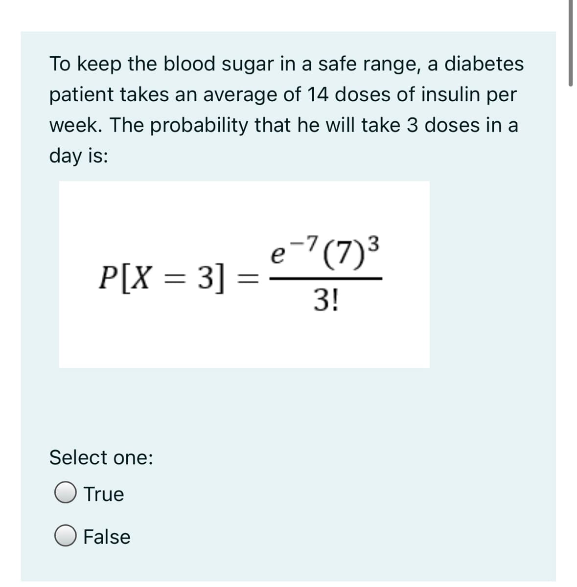 To keep the blood sugar in a safe range, a diabetes
patient takes an average of 14 doses of insulin per
week. The probability that he will take 3 doses in a
day is:
e-7(7)³
P[X = 3] =
3!
%3D
Select one:
O True
O False
