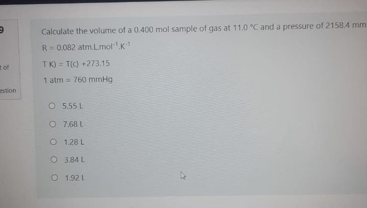 Calculate the volume of a 0.400 mol sample of gas at 11.0 °C and a pressure of 2158.4 mm.
R = 0.082 atm.L.mol.K-1
t of
TK) = T(C) +273.15
1 atm = 760 mmHg
estion
O 5.55 L
O 7.68 L
O 1.28 L
O 3.84 L
O 1.92 L
