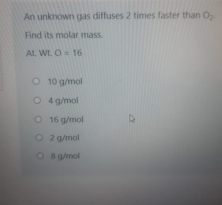 An unknown gas diffuses 2 times faster than O,.
Find its molar mass.
At. Wt. O = 16
O 10 g/mol
O 4 g/mol
O 16 g/mol
O 2 g/mol
O 8 g/mol
