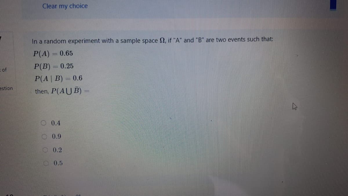 Clear my choice
In a random experiment with a sample space 2, if "A" and "B" are two events such that:
P(A) = 0.65
P(B) = 0.25
%3D
of
P(A | B) = 0.6
then, P(AUB)
estion
O 0.4
O 0.9
O 0.2
O 0.5
