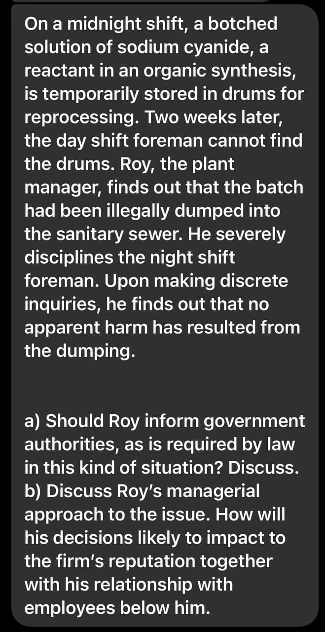 On a midnight shift, a botched
solution of sodium cyanide, a
reactant in an organic synthesis,
is temporarily stored in drums for
reprocessing. Two weeks later,
the day shift foreman cannot find
the drums. Roy, the plant
manager, finds out that the batch
had been illegally dumped into
the sanitary sewer. He severely
disciplines the night shift
foreman. Upon making discrete
inquiries, he finds out that no
apparent harm has resulted from
the dumping.
a) Should Roy inform government
authorities, as is required by law
in this kind of situation? Discuss.
b) Discuss Roy's managerial
approach to the issue. How will
his decisions likely to impact to
the firm's reputation together
with his relationship with
employees below him.