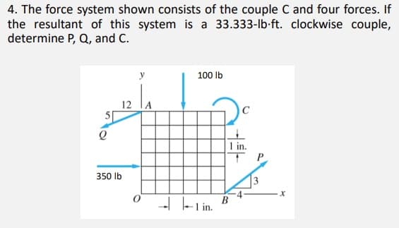 4. The force system shown consists of the couple C and four forces. If
the resultant of this system is a 33.333-lb-ft. clockwise couple,
determine P, Q, and C.
y
100 lb
12 lA
1 in.
P
350 lb
13
- F Lin.
B
