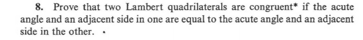 8. Prove that two Lambert quadrilaterals are congruent* if the acute
angle and an adjacent side in one are equal to the acute angle and an adjacent
side in the other. .
