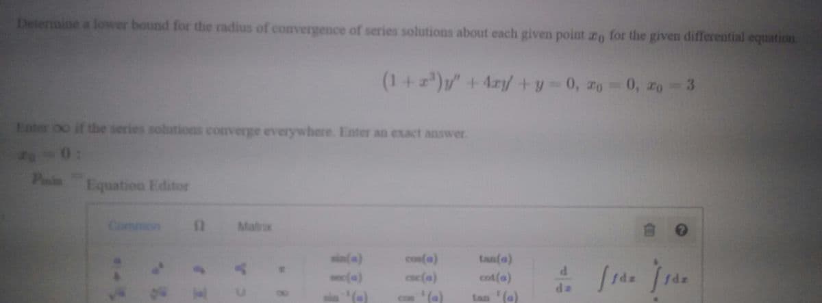 Determine a lower bound for the radius of convergence of series solutions about each given point ro for the given differential equation.
(1+)y" +4ry+y-0, zo 0, ro 3
Enter oo if the series solutions converge everywhere. Enter an exact answer.
2-0:
PasinEquationa Editor
Common
Matrx
sin(a)
con(a)
tan(a)
onc(a)
cac(a)
cot(a)
de
(e)
(e)
tan (a)
