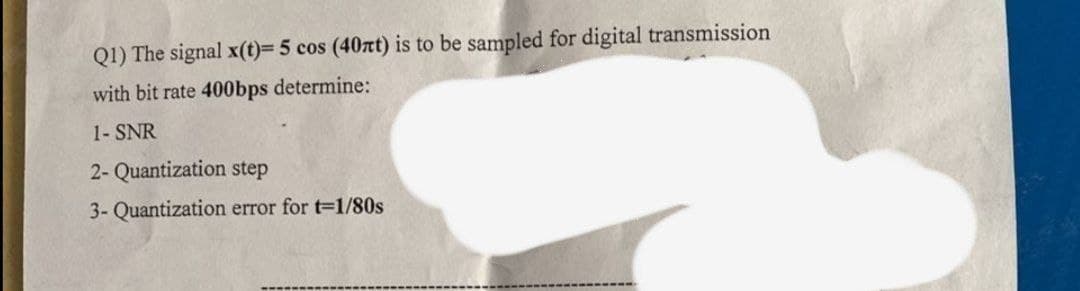 Q1) The signal x(t)= 5 cos (40t) is to be sampled for digital transmission
with bit rate 400bps determine:
1- SNR
2- Quantization step
3- Quantization error for t-1/80s
