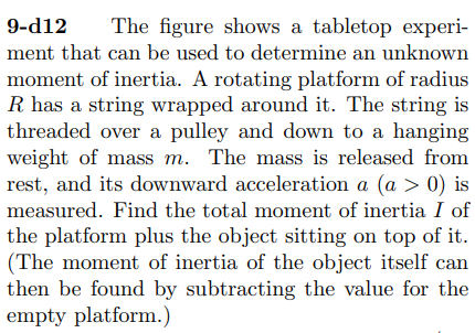 9-d12
The figure shows a tabletop experi-
ment that can be used to determine an unknown
moment of inertia. A rotating platform of radius
R has a string wrapped around it. The string is
threaded over a pulley and down to a hanging
weight of mass m. The mass is released from
rest, and its downward acceleration a (a > 0) is
measured. Find the total moment of inertia I of
the platform plus the object sitting on top of it.
(The moment of inertia of the object itself can
then be found by subtracting the value for the
empty platform.)
