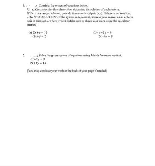 1... Consider the system of equations below.
Urn, Gauss-Jordan Row Reduction, determine the solution of cach system.
If there is a unique solution, provide it as an ordered pair (x.y). If there is on solution,
enter "NO SOLUTION". If the system is dependent, express your answer as an ordered
pair in terms of x, where y-yt). [Make sure to cheek your work using the calculator
method]
(a) 2x+y = 12
-3x+y = 2
(b) r-2y = 4
2x-4y = 8
-) Solve the given system of oquations using Maric Inversion method.
6x+3y = 3
-2x+4y = 14
[You may continue your work at the back of your page if ncodod)
