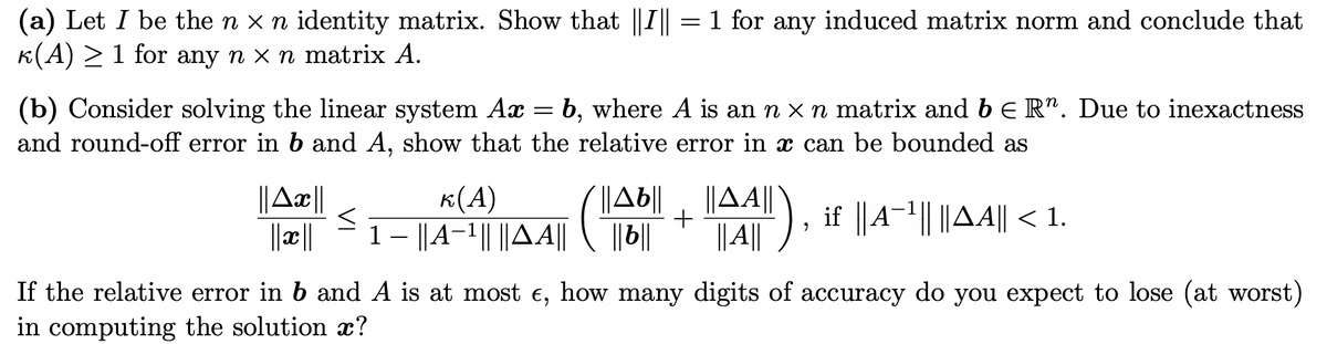 (a) Let I be the n x n identity matrix. Show that ||I = 1 for any induced matrix norm and conclude that
K(A) > 1 for any n x n matrix A.
(b) Consider solving the linear system Ax = b, where A is an n x n matrix and bE R". Due to inexactness
and round-off error in b and A, show that the relative error in x can be bounded as
||A¤||
||Ab||
||||
к(А)
||A||
||A||
if ||A-| ||AA|| < 1.
-
||||
If the relative error in b and A is at most e, how many digits of accuracy do you expect to lose (at worst)
in computing the solution x?
