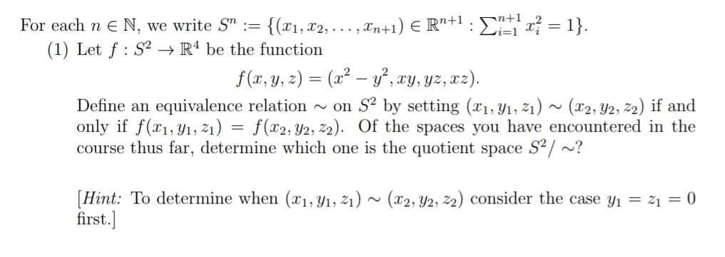 For each n E N, we write S" :=
{(r1, x2, . .. , Tn+1) E R"+1 : E 2 = 1}.
Li=1
(1) Let f : S2 → R4 be the function
f (x, y, z) = (x2 – y, xy, yz, xz).
Define an equivalence relation - on S? by setting (x1, Y1, 21) ~ (x2, Y2, 22) if and
only if f(x1,Y1, 21) = f(x2, Y2, 22). Of the spaces you have encountered in the
course thus far, determine which one is the quotient space S²/ ~?
[Hint: To determine when (x1, Y1, 21) ~ (x2, Y2, 2) consider the case y1 = 21 = 0
first.]
