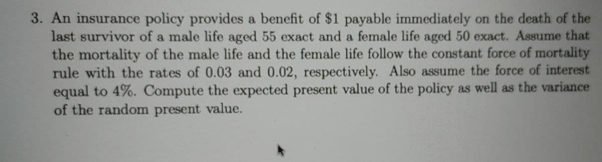 3. An insurance policy provides a benefit of $1 payable immediately on the death of the
last survivor of a male life aged 55 exact and a female life aged 50 exact. Assume that
the mortality of the male life and the female life follow the constant force of mortality
rule with the rates of 0.03 and 0.02, respectively. Also assume the force of interest
equal to 4%. Compute the expected present value of the policy as well as the variance
of the random present value.
