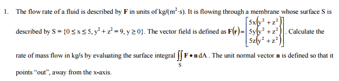 1. The flow rate of a fluid is described by F in units of kg/(m²-s). It is flowing through a membrane whose surface S is
[5xty* +z²
described by S = {0 <x<5, y°+z=9, y 20}. The vector field is defined as F(r)=|5yfy +z*)|. Calculate the
Szly +z*
rate of mass flow in kg/s by evaluating the surface integral [F•ndA. The unit normal vector n is defined so that it
points “out", away from the x-axis.
