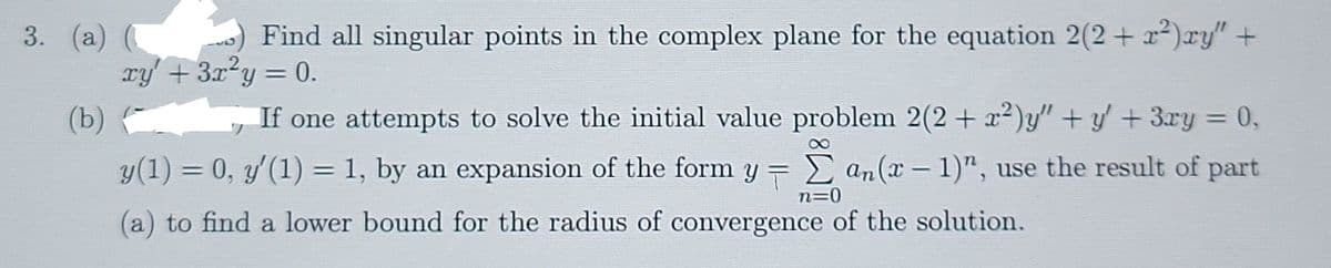 3. (a) (
Find all singular points in the complex plane for the equation 2(2+ x2)ry" +
xy' +3x²y = 0.
%3D
(b)
If one attempts to solve the initial value problem 2(2 + x²)y" + y' + 3xy = 0,
%3D
8
y(1) = 0, y'(1) = 1, by an expansion of the form y = E an(x- 1)", use the result of part
n=0
(a) to find a lower bound for the radius of convergence of the solution.
