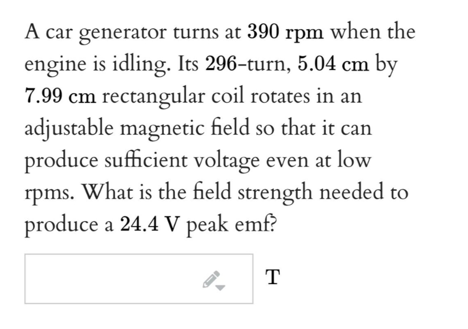 A car generator turns at 390 rpm when the
engine is idling. Its 296-turn, 5.04 cm by
7.99 cm rectangular coil rotates in an
adjustable magnetic field so that it can
produce sufficient voltage even at low
rpms. What is the field strength needed to
produce a 24.4 V peak emf?
T
