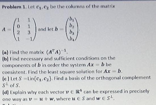 Problem 1. Let C1, C2 be the columns of the matrix
1
and let b
3
b2
ba
2.
(a) Find the matrix (A"A) 1.
(b) Find necessary and sufficient conditions on the
components of b in order the system Ax = b be
consistent. Find the least square solution for Ax = b.
(c) Let S Lin{C1,C2}. Find a basis of the orthogonal complement
s' of S.
(d) Explain why each vector v EIR* can be expressed in precisely
one way as v =u+ w, where u ES and w ES.
