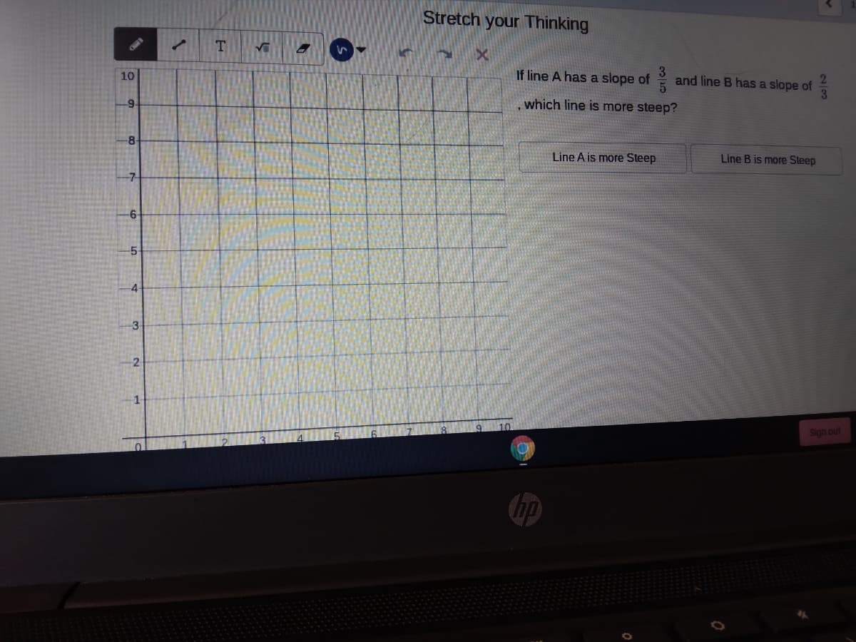 Stretch your Thinking
T
10
If line A has a slope of
and line B has a slope of
3
9.
which line is more steep?
-8-
Line A is more Steep
Line B is more Steep
-7-
-5
-4
3
2
Sign out
hp
