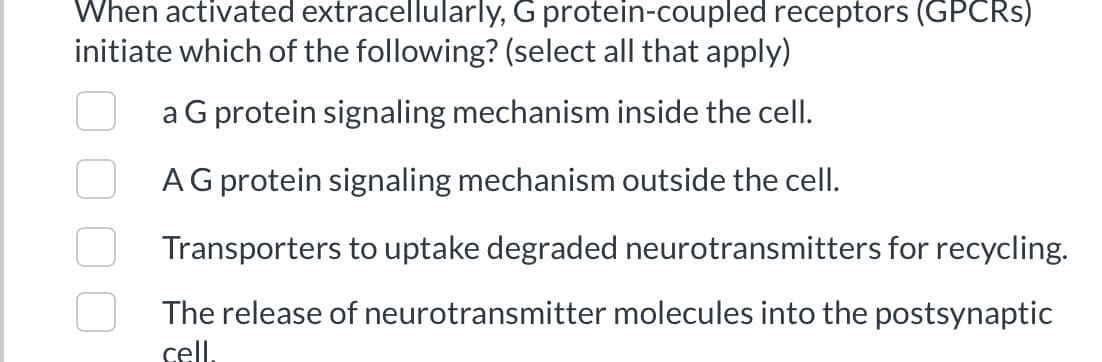 When activated extracellularly, G protein-coupled receptors (GPCRs)
initiate which of the following? (select all that apply)
a G protein signaling mechanism inside the cell.
A G protein signaling mechanism outside the cell.
Transporters to uptake degraded neurotransmitters for recycling.
The release of neurotransmitter molecules into the postsynaptic
cell.