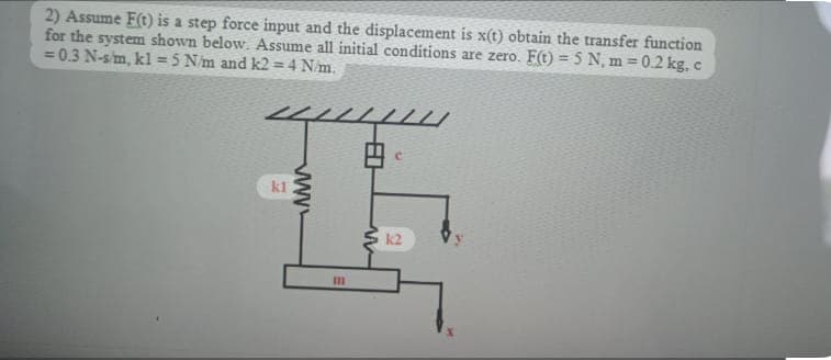 2) Assume F(t) is a step force input and the displacement is x(t) obtain the transfer function
for the system shown below. Assume all initial conditions are zero. F(t) = 5 N, m = 0.2 kg, c
= 0.3 N-s/m, kl = 5 N/m and k2=4 N/m.
C
1
k1
k2
m
www
////
W