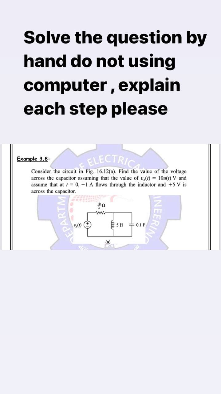 Solve the question by
hand do not using
computer, explain
each step please
Example 3.8:
ELECTRIC
Consider the circuit in Fig. 16.12(a). Find the value of the voltage
across the capacitor assuming that the value of v,(t)= 10u(t) V and
assume that at = 0, -1 A flows through the inductor and +5 V is
across the capacitor.
ΤΩ
ww
ESH 0.1F
EPARTM
aa
(a)
INEERING