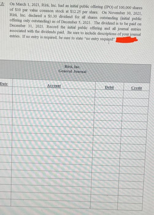 3:
of $10 par value common stock at $12.25 per share. On November 30, 2021,
Rīrā, Inc. declared a $1.30 dividend for all shares outstanding (initial public
offering only outstanding) as of December 5, 2021. The dividend is to be paid on
December 31, 2021. Record the initial public offering and all journal entries
associated with the dividends paid. Be sure to include descriptions of your joumal
entries. If no entry is required, be sure to state “no entry required"
On March 1, 2021, Rīrā, Inc. had an initial public offering (IPO) of 100,000 shares
Rira, Inc.
General Journal
Date
Account
Debit
Credit
