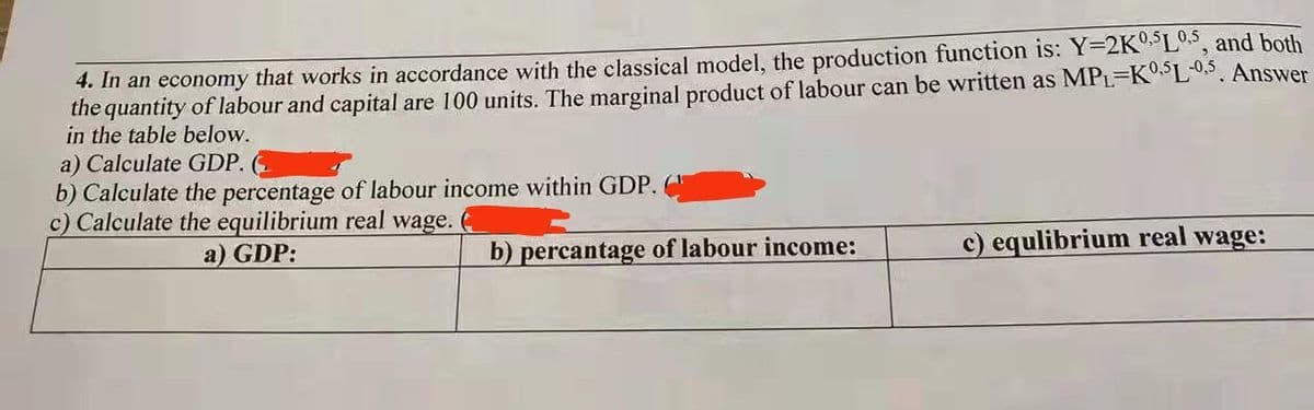 4. In an economy that works in accordance with the classical model, the production function is: Y=2KO L°, and both
the quantity of labour and capital are 100 units. The marginal product of labour can be written as MPL-KSL0,5. Answer
in the table below.
a) Calculate GDP.
b) Calculate the percentage of labour income within GDP.
c) Calculate the equilibrium real wage.
a) GDP:
b) percantage of labour income:
c) equlibrium real wage:
