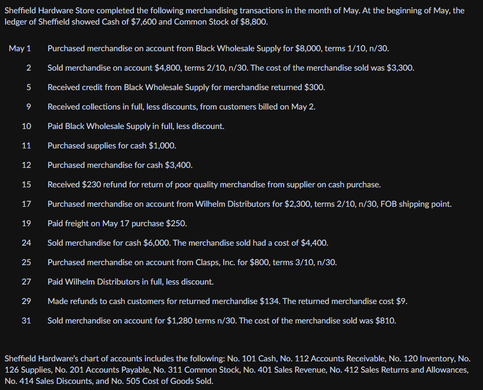 Sheffield Hardware Store completed the following merchandising transactions in the month of May. At the beginning of May, the
ledger of Sheffield showed Cash of $7,600 and Common Stock of $8,800.
May 1
Purchased merchandise on account from Black Wholesale Supply for $8,000, terms 1/10, n/30.
2
Sold merchandise on account $4,800, terms 2/10, n/30. The cost of the merchandise sold was $3,300.
Received credit from Black Wholesale Supply for merchandise returned $300.
9
Received collections in full, less discounts, from customers billed on May 2.
10
Paid Black Wholesale Supply in full, less discount.
11
Purchased supplies for cash $1,000.
12
Purchased merchandise for cash $3,400.
15
Received $230 refund for return of poor quality merchandise from supplier on cash purchase.
17
Purchased merchandise on account from Wilhelm Distributors for $2,300, terms 2/10, n/30, FOB shipping point.
19
Paid freight on May 17 purchase $250.
24
Sold merchandise for cash $6,000. The merchandise sold had a cost of $4,400.
25
Purchased merchandise on account from Clasps, Inc. for $800, terms 3/10, n/30.
27
Paid Wilhelm Distributors in full, less discount.
29
Made refunds to cash customers for returned merchandise $134. The returned merchandise cost $9.
31
Sold merchandise on account for $1,280 terms n/30. The cost of the merchandise sold was $810.
Sheffield Hardware's chart of accounts includes the following: No. 101 Cash, No. 112 Accounts Receivable, No. 120 Inventory, No.
126 Supplies, No. 201 Accounts Payable, No. 311 Common Stock, No. 401 Sales Revenue, No. 412 Sales Returns and Allowances,
No. 414 Sales Discounts, and No. 505 Cost of Goods Sold.
