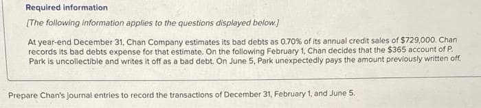 Required information
[The following information applies to the questions displayed below.)
At year-end December 31, Chan Company estimates its bad debts as 0.70% of its annual credit sales of $729,000. Chan
records its bad debts expense for that estimate. On the following February 1, Chan decides that the $365 account of P.
Park is uncollectible and writes it off as a bad debt. On June 5, Park unexpectedly pays the amount previously written off.
Prepare Chan's journal entries to record the transactions of December 31, February 1, and June 5.
