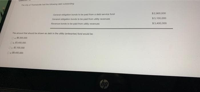 The City of Thumane had he owng dbf outstanding
$2,900.000
General obligation bonds to be paid from a debt service fund
$3,100.000
General obligation bonds to be paid trom utility revenues
Revenue bonds to be paid trom utility revenues
$3,400,000
The amount that shouid be shown as debt in the uhlity (enterprise) fund would be:
Oa S6.500 000
06 S3400.000
Oc $3, 100.000
Od $9,400,000
hp
