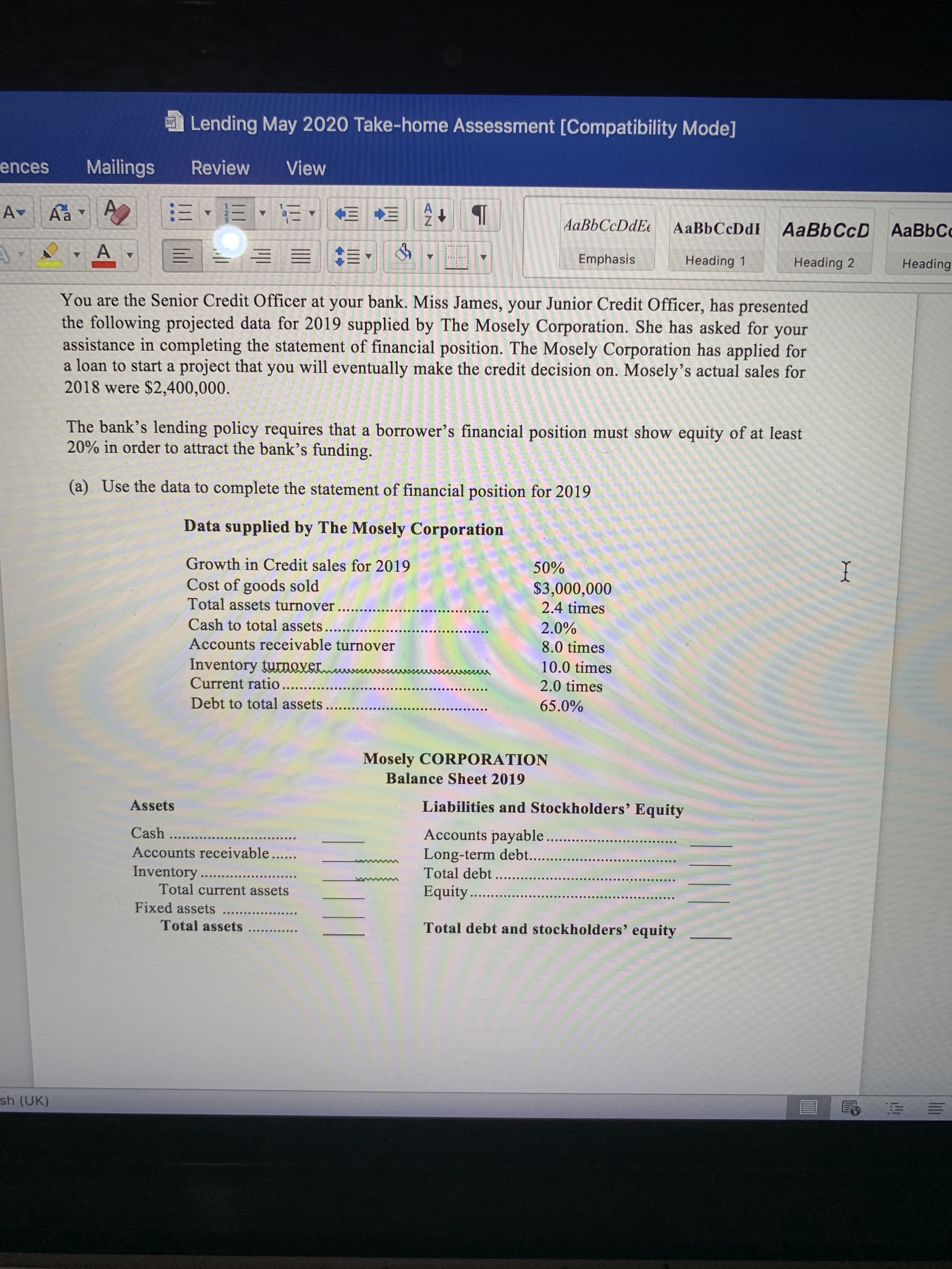 You are the Senior Credit Officer at your bank. Miss James, your Junior Credit Officer, has presented
the following projected data for 2019 supplied by The Mosely Corporation. She has asked for
assistance in completing the statement of financial position. The Mosely Corporation has applied for
a loan to start a project that you will eventually make the credit decision on. Mosely's actual sales for
2018 were $2,400,000.
your
The bank's lending policy requires that a borrower's financial position must show equity of at least
20% in order to attract the bank's funding.
(a) Use the data to complete the statement of financial position for 2019
