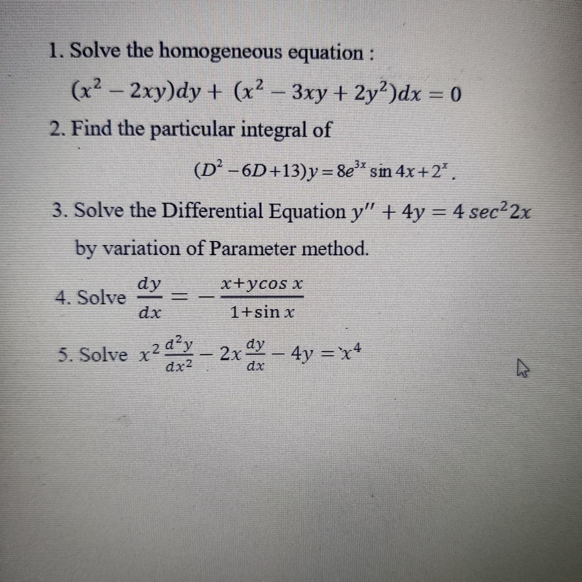 1. Solve the homogeneous equation:
(x2 - 2xy)dy + (x² – 3xy + 2y2)dx = 0
2. Find the particular integral of
3x.
(D' -6D+13)y = 8e" sin 4x+2,.
3. Solve the Differential Equation y" + 4y = 4 sec 2x
%3D
by variation of Parameter method.
dy
4. Solve
dx
x+ycos x
1+sin x
5. Solve x2 2x-4y =x*
dx2
