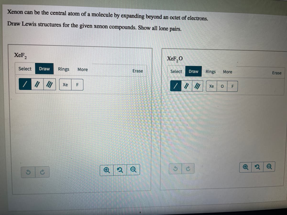 Xenon can be the central atom of a molecule by expanding beyond an octet of electrons.
Draw Lewis structures for the given xenon compounds. Show all lone pairs.
XeF2
XeF,O
Rings
Erase
Select
Draw
Rings
More
Erase
Select
Draw
More
Xe
Xe
of
