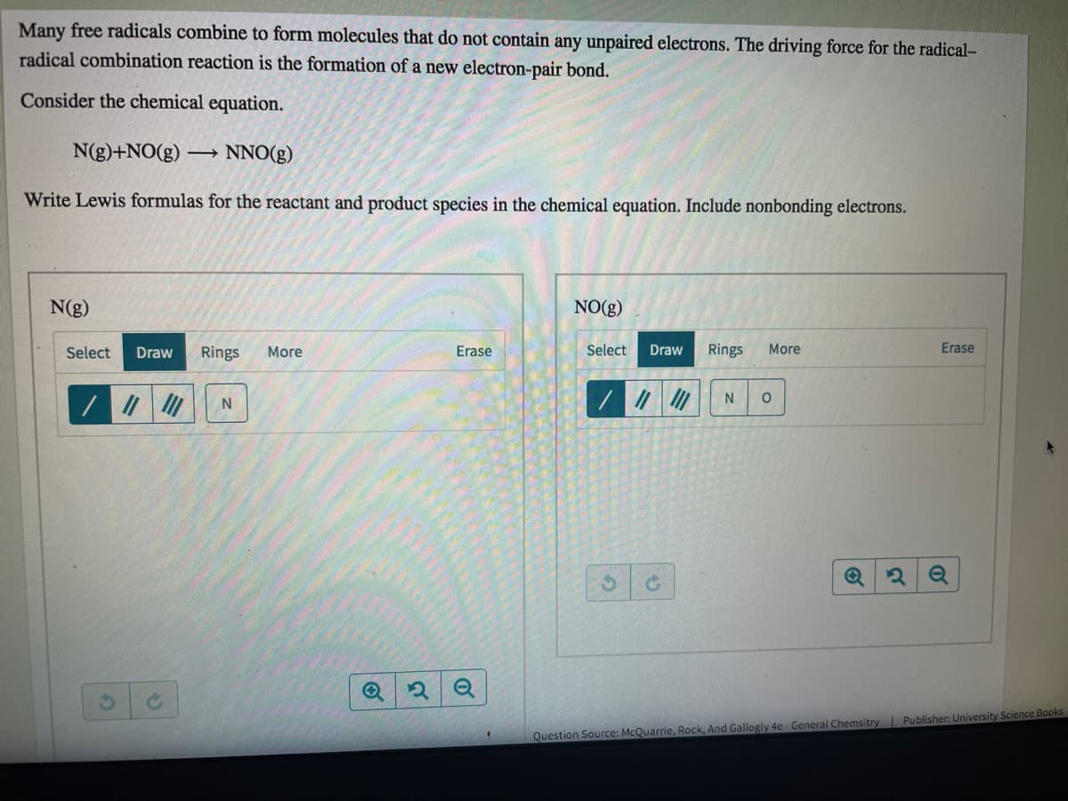 Many free radicals combine to form molecules that do not contain any unpaired electrons. The driving force for the radical-
radical combination reaction is the formation of a new electron-pair bond.
Consider the chemical equation.
N(g)+NO(g) → NNO(g)
Write Lewis formulas for the reactant and product species in the chemical equation. Include nonbonding electrons.
N(g)
NO(g)
Select
Draw
Rings
More
Erase
Select
Draw
Rings
More
Erase
N
Question Source: McQuarrie, Rock, And Gallogly 4e - General Chemsitry Publisher: University Science Books
of
