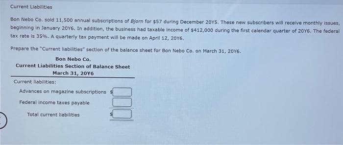 Current Liabilities
Bon Nebo Co. sold 11,500 annual subscriptions of Bjorn for $57 during December 2015. These new subscribers will receive monthly issues,
beginning in January 20Y6. In addition, the business had taxable income of $412,000 during the first calendar quarter of 2016. The federal
tax rate is 35%. A quarterly tax payment will be made on April 12, 2016.
Prepare the "Current liabilities" section of the balance sheet for Bon Nebo Co. on March 31, 2016.
Bon Nebo Co.
Current Liabilities Section of Balance Sheet
March 31, 20Y6
Current liabilities:
Advances on magazine subscriptions
Federal income taxes payable
Total current liabilities