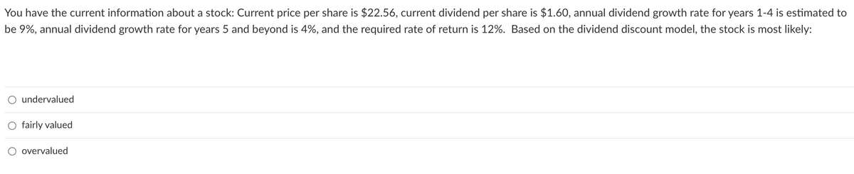 You have the current information about a stock: Current price per share is $22.56, current dividend per share is $1.60, annual dividend growth rate for years 1-4 is estimated to
be 9%, annual dividend growth rate for years 5 and beyond is 4%, and the required rate of return is 12%. Based on the dividend discount model, the stock is most likely:
undervalued
fairly valued
overvalued