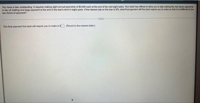 You have a loan outstanding. It requires making eight annual payments of $3,000 each at the end of the next eight years. Your bank has offered to allow you to skip making the next seven payments
in lieu of making one large payment at the end of the loan's term in eight years. If the interest rate on the loan is 9%, what final payment will the bank require you to make so that it is indifferent to the
two forms of payment?
The final payment the bank will require you to make is $ (Round to the nearest dollar)
CIMO