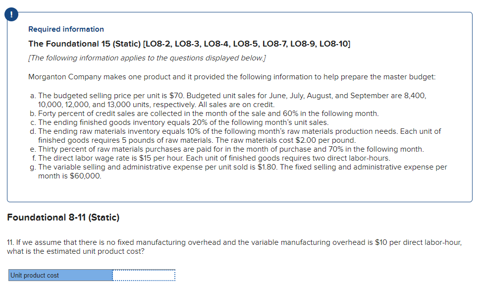 !
Required information
The Foundational 15 (Static) [LO8-2, LO8-3, LO8-4, L08-5, LO8-7, LO8-9, LO8-10]
[The following information applies to the questions displayed below.]
Morganton Company makes one product and it provided the following information to help prepare the master budget:
a. The budgeted selling price per unit is $70. Budgeted unit sales for June, July, August, and September are 8,400,
10,000, 12,000, and 13,000 units, respectively. All sales are on credit.
b. Forty percent of credit sales are collected in the month of the sale and 60% in the following month.
c. The ending finished goods inventory equals 20% of the following month's unit sales.
d. The ending raw materials inventory equals 10% of the following month's raw materials production needs. Each unit of
finished goods requires 5 pounds of raw materials. The raw materials cost $2.00 per pound.
e. Thirty percent of raw materials purchases are paid for in the month of purchase and 70% in the following month.
f. The direct labor wage rate is $15 per hour. Each unit of finished goods requires two direct labor-hours.
g. The variable selling and administrative expense per unit sold is $1.80. The fixed selling and administrative expense per
month is $60,000.
Foundational 8-11 (Static)
11. If we assume that there is no fixed manufacturing overhead and the variable manufacturing overhead is $10 per direct labor-hour,
what is the estimated unit product cost?
Unit product cost