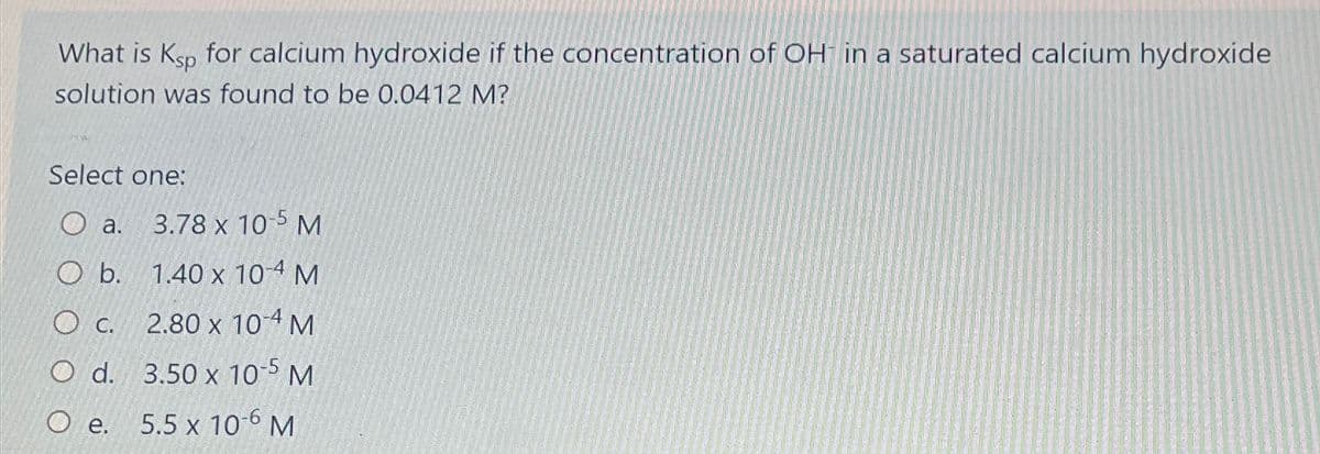 What is Ksp for calcium hydroxide if the concentration of OH in a saturated calcium hydroxide
solution was found to be 0.0412 M?
Select one:
a.
3.78 x 10-5 M
O b.
1.40 x 10-4 M
O c.
2.80 x 104 M
O d.
3.50 x 10-5 M
O e.
5.5 x 10-6 M