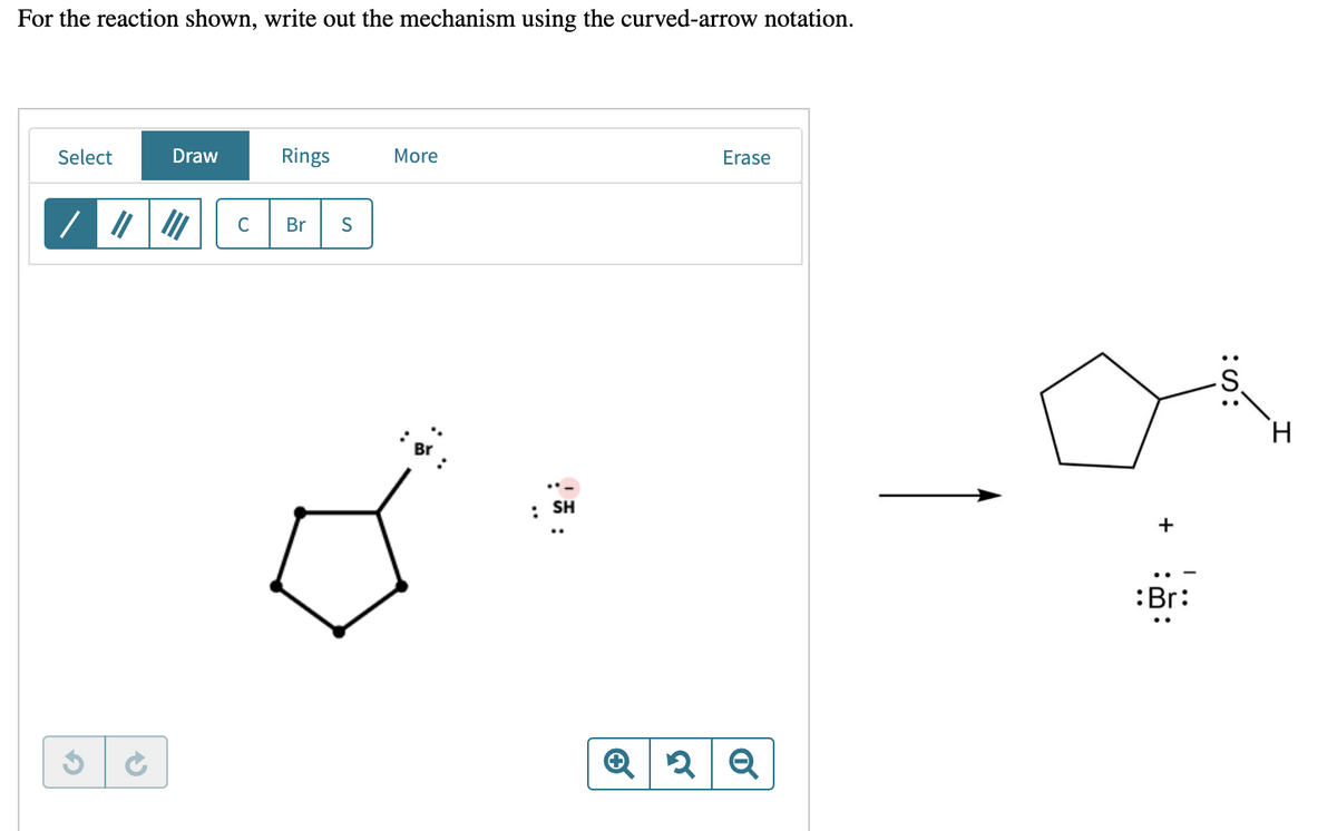 For the reaction shown, write out the mechanism using the curved-arrow notation.
Select
Draw
Rings
More
Erase
C Br S
||||||
✓
✔
: SH
Q 2 Q
:Br:
H