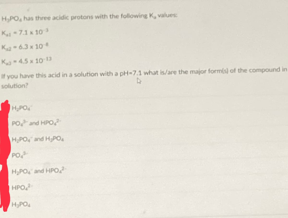 H₂PO4 has three acidic protons with the following K, values:
Kat-7.1 x 10 ³
Kaz-6.3 x 10
K-4.5 x 10-13
If you have this acid in a solution with a pH=7.1 what is/are the major form(s) of the compound in
solution?
H₂PO4
PO and HPO
H₂PO4 and H3PO4
PO
H₂PO4 and HPO 2
HPO42
H₂PO4