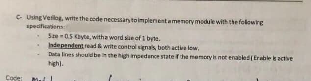 C- Using Verilog, write the code necessary to implementamemory module with the following
specifications:
Size = 0.5 Kbyte, with a word size of 1 byte.
Independent read & write control signals, both active low.
Data lines should be in the high impedance state if the memory is not enabled (Enable is active
high).
Code: Med
