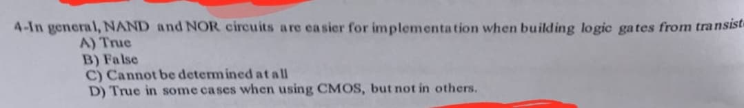 4-In general, NAND and NOR circuits are easier for implementa tion when building logic gates from transist
A) True
B) Fa lse
C) Cannot be determ ined at all
D) True in some cases when using CMOS, but not in others.
