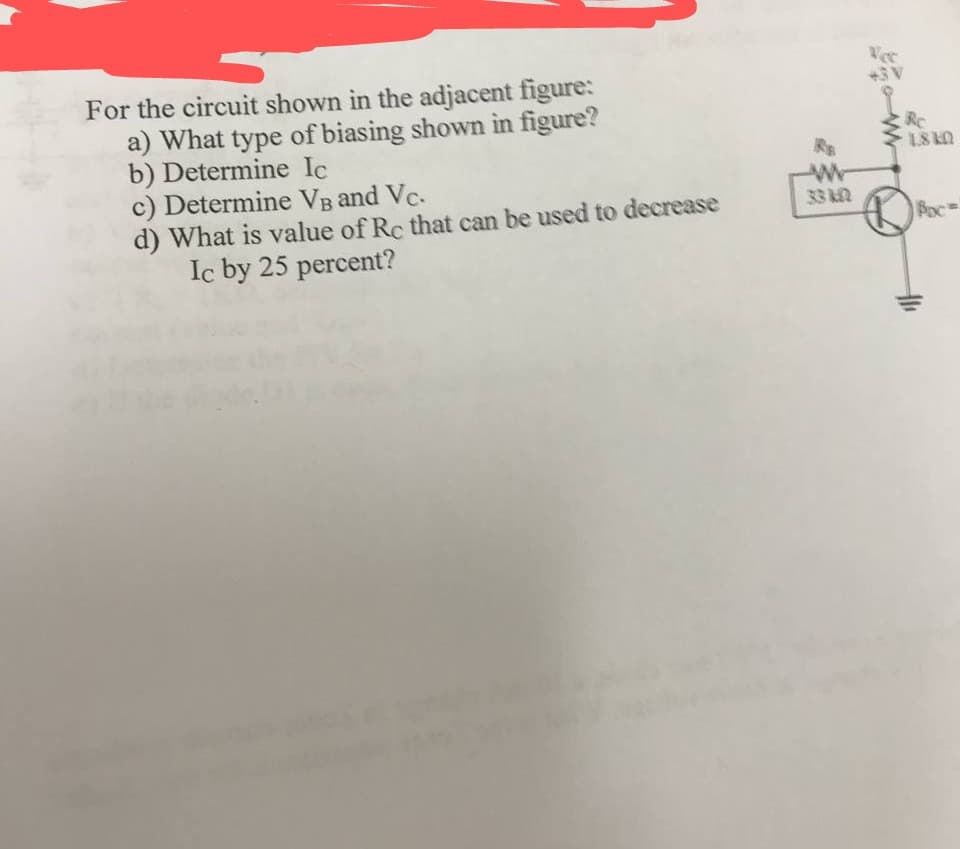 Vec
+3V
For the circuit shown in the adjacent figure:
a) What type of biasing shown in figure?
b) Determine Ic
c) Determine VB and Vc.
d) What is value of Rc that can be used to decrease
Ic by 25 percent?
RC
1.8 KO
Wr
33 kn
Boc
