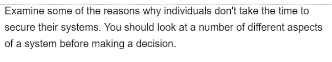 Examine some of the reasons why individuals don't take the time to
secure their systems. You should look at a number of different aspects
of a system before making a decision.