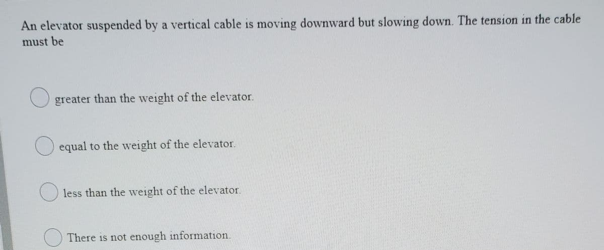 An elevator suspended by a vertical cable is moving downward but slowing down. The tension in the cable
must be
greater than the weight of the elevator.
equal to the weight of the elevator.
less than the weight of the elevator.
O There is not enough information.
