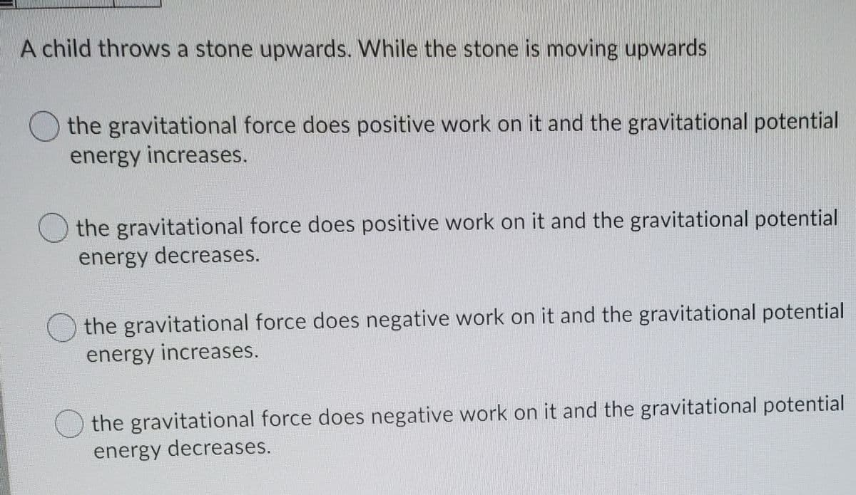 A child throws a stone upwards. While the stone is moving upwards
the gravitational force does positive work on it and the gravitational potential
energy increases.
the gravitational force does positive work on it and the gravitational potential
energy decreases.
the gravitational force does negative work on it and the gravitational potential
energy increases.
O the gravitational force does negative work on it and the gravitational potential
energy decreases.
