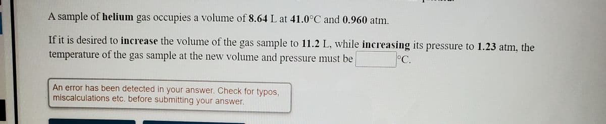 A sample of helium gas occupies a volume of 8.64 L at 41.0°C and 0.960 atm.
If it is desired to increase the volume of the gas sample to 11.2 L, while increasing its pressure to 1.23 atm, the
temperature of the gas sample at the new volume and pressure must be
°C.
An error has been detected in your answer. Check for typos,
miscalculations etc. before submitting your answer.
