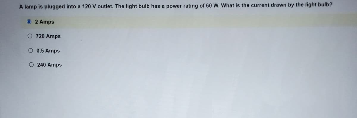 A lamp is plugged into a 120 V outlet. The light bulb has a power rating of 60 W. What is the current drawn by the light bulb?
2 Amps
O 720 Amps
O 0.5 Amps
O 240 Amps
