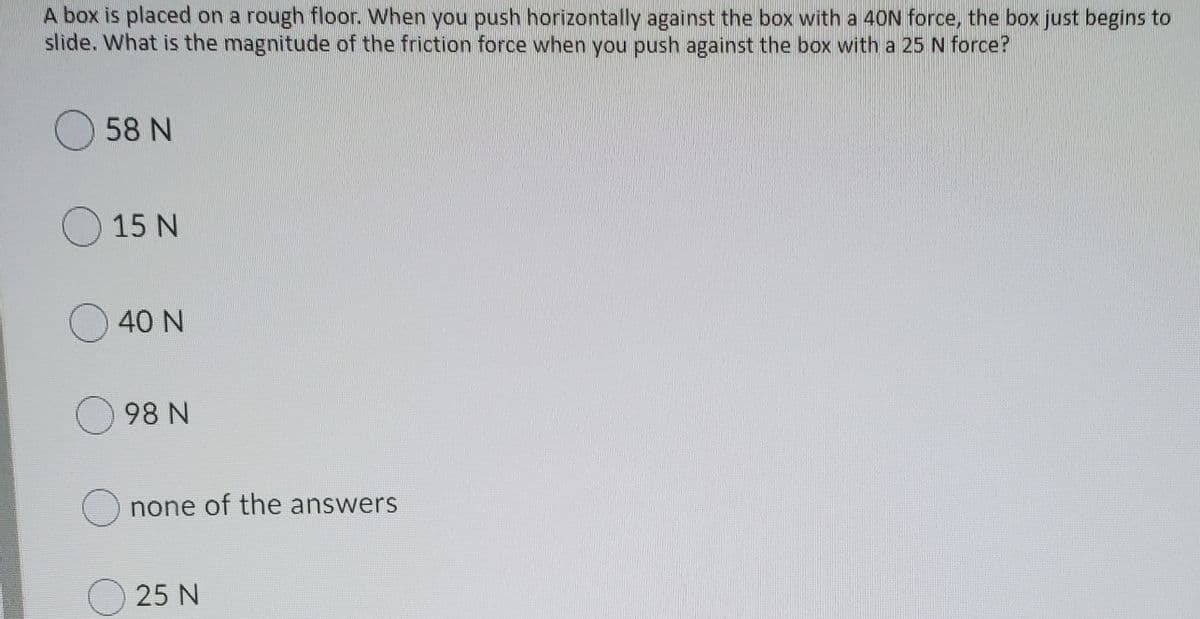 A box is placed on a rough floor. When you push horizontally against the box with a 40N force, the box just begins to
slide. What is the magnitude of the friction force when you push against the box with a 25 N force?
O58 N
O 15 N
O 40 N
98 N
O none of the answers
O 25 N
